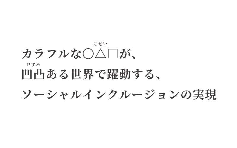 カラフルな◯△◻︎（こせい）が、凹凸（ひずみ）ある世界で躍動する、ソーシャルインクルージョンの実現